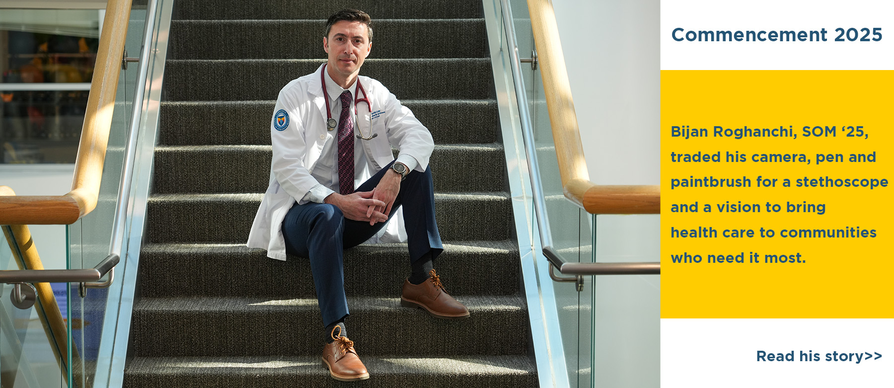 Commencement 2025. Bijan Roghanchi, SOM '25, traded his camera, pen and paintbrush for a stethoscope and a vision to bring health care to communities who need it most. Read his story. SOM graduate Bijan Roghanchi sits on the steps in the Academic Center.