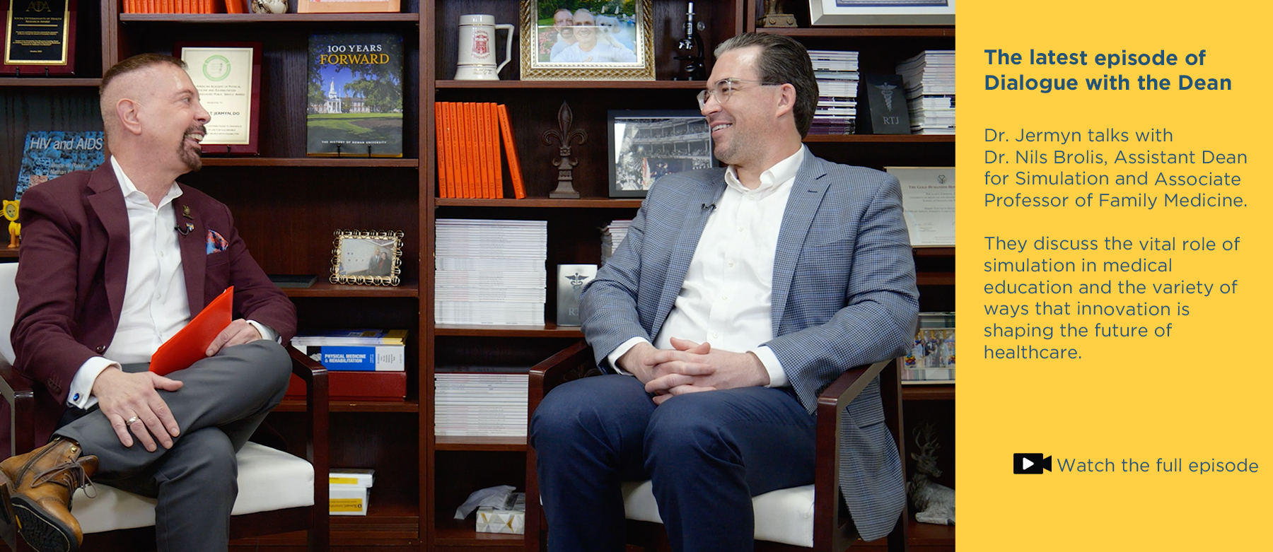 The latest episode of Dialogue with the Dean.Dr. Jermyn talks with Dr. Nils Brolis, Assistant Dean fpr Simulation and Associate Professor of Family Medicine. They discuss the vital role of simulation in medical education and the variety of ways that innovation is shaping the future of healthcare. Click to watch the full episode. Photo of Dr. Jermyn and Dr. Nils Brolis sitting in front of the bookcase in Jermyn's office while recording the vodcast.