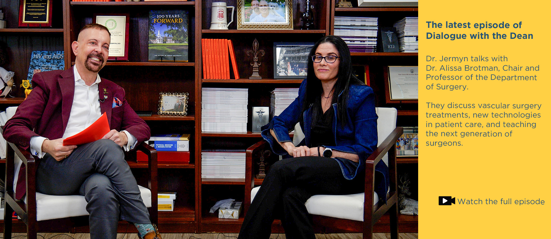 The latest episode of Dialogue with the Dean.Dr. Jermyn talks with Dr. Alissa Brotman, Chair and Professor of the Department of Surgery. They discuss vascular surgery treatments, new technologies in patient care, and teaching the next generation of surgeons. Click to watch the full episode. Photo of Dr. Jermyn and Dr. Alissa Brotman sitting in front of the bookcase in Jermyn's office while recording the vodcast.