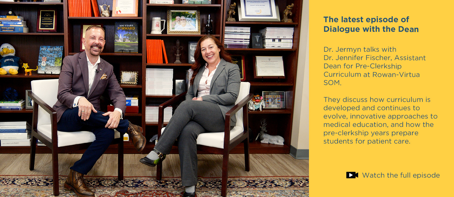 The latest episode of Dialogue with the Dean.Dr. Jermyn talks with Dr. Jennifer Fischer, Assistant Dean for Pre-Clerkship Curriculum at Rowan-Virtua SOM. They discuss how curriculum is developed and continues to evolve, innovative approaches to medical education, and how the pre-clerkship years prepare students for patient care. Click to watch the full episode. Photo of Dr. Jermyn and Dr. Jennifer Fischer sitting in front of the bookcase in Jermyn's office while recording the vodcast.