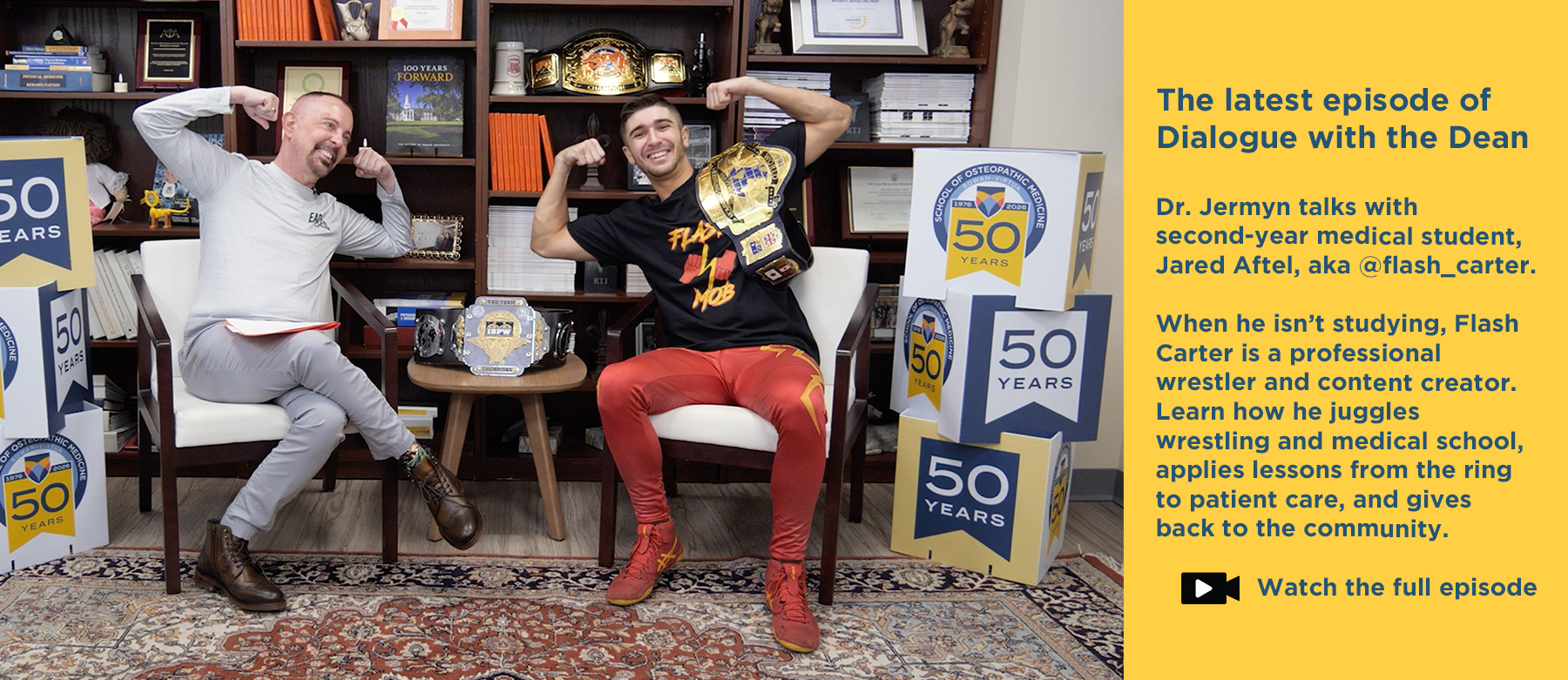 The latest episode of Dialogue with the Dean. Dr. Jermyn talks with second-year medical student, Jared Aftel, aka @flash_carter. When he isn't studying, Flash Carter is a professional wrestler and content creator. Learn how he juggles wrestling and medical school, applies lessons from the ring to patient care, and gives back to the community. Click to watch the full episode. Photo of Dr. Jermyn talking with Jared Aftel, aka Flash Carter, in his office.