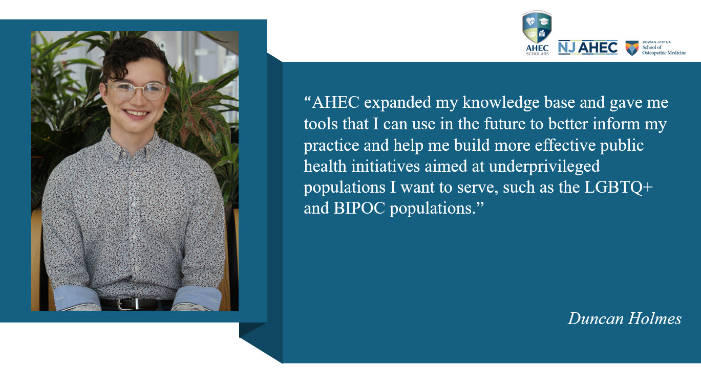 Picture of AHEC Scholar, Duncan Holmes and accompanying testimonial that states AHEC expanded my knowledge base and gave me tools that I can use in the future to better inform my practice and help me build more effective public health initiatives aimed at underprivileged populations I want to serve, such as the LGBTQ+ and BIPOC populations.