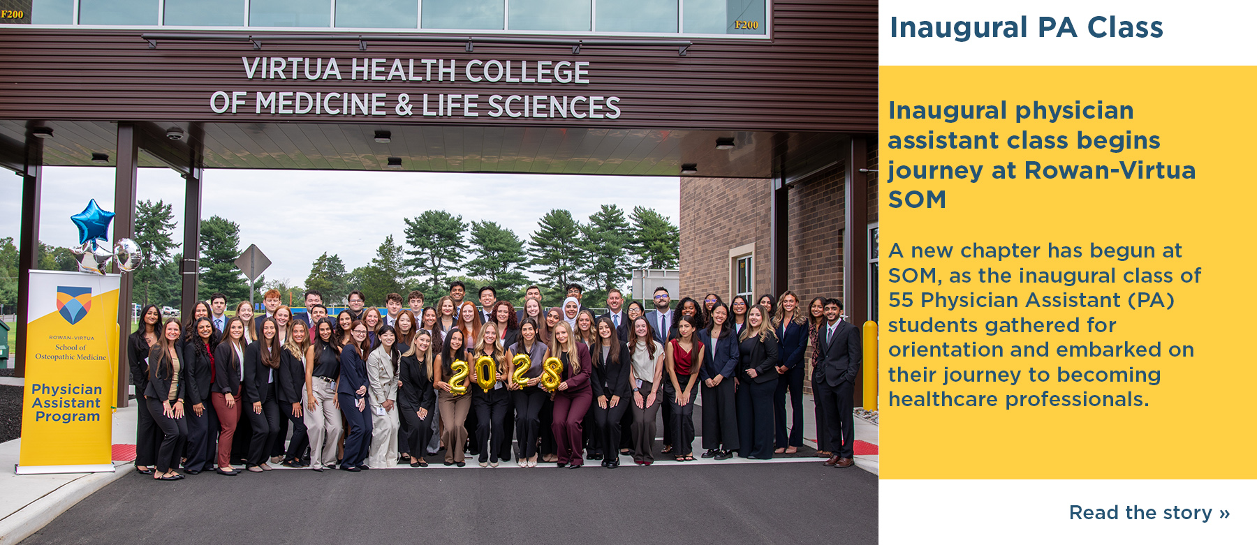 Inaugural PA Class. Inaugural physician assistant class begins journey at Rowan-Virtua SOM. A new chaper has begun at SOM, as the inaugural class of 55 Physisican Assistant (PA) students gathered for orientation and embarked on their journey to becoming healthcare professionals. Read the story. A photo of the class standing under a walkway that has the sign Virtua Heatlh College of Medicine & Life Sciences and a standing banner for the Physisican Assistant Program.