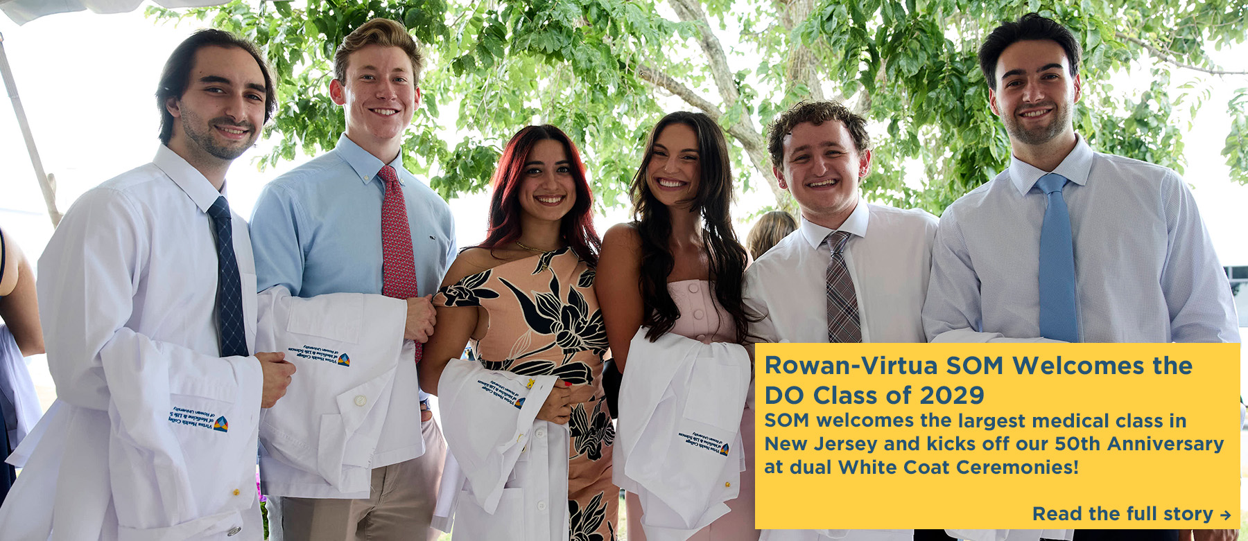 Rowan-Virtua SOM Welcomes the DO Class of 2029. SOM welcomes the largest medical class in New Jersey and kicks off our 50th Anniversary at dual White Coat Ceremonies. Click to read the full story. A photo of six medical students hold their new white coats