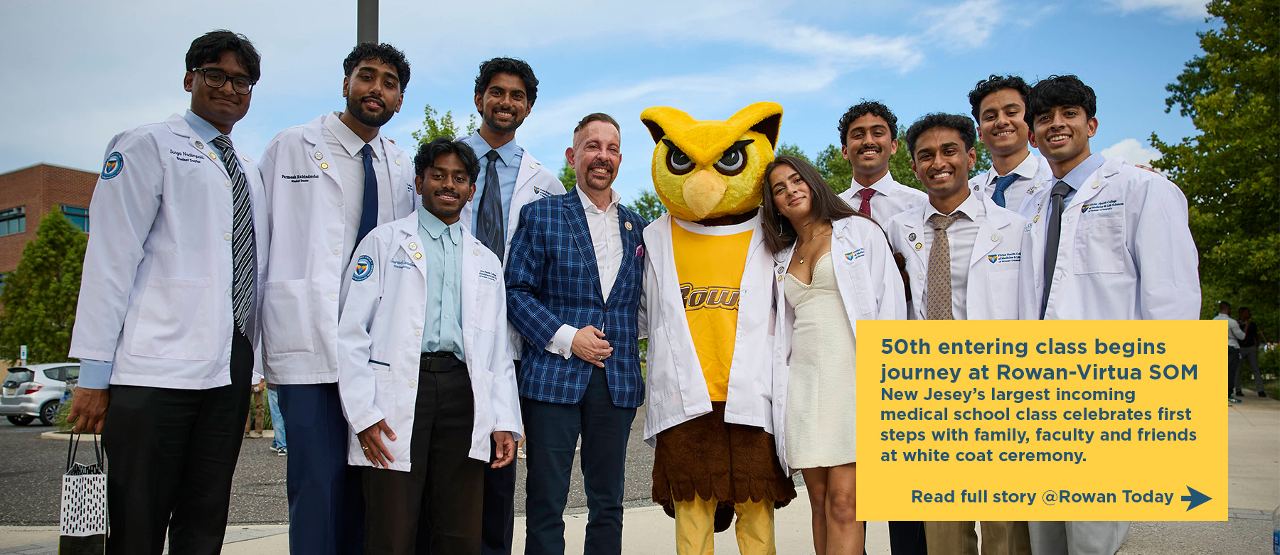 50th entering class begins journey at Rowan-Virtua SOM. New Jesey’s largest incoming medical school class celebrates first steps with family, faculty and friends at white coat ceremony. Read full story @Rowan Today. Nine incoming SOM medical students smile alongside Dean Jermyn and Rowan owl mascot, Whoo R U, while standing outside.ing a white coat.